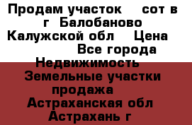 Продам участок 12 сот в г. Балобаново Калужской обл. › Цена ­ 850 000 - Все города Недвижимость » Земельные участки продажа   . Астраханская обл.,Астрахань г.